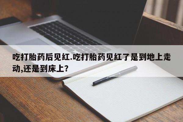 怀孕大月份能不能用米非司酮吃打胎药后见红.吃打胎药见红了是到地上走动,还是到床上？