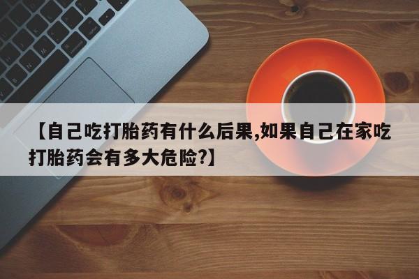 怀孕大月份能不能用米非司酮【自己吃打胎药有什么后果,如果自己在家吃打胎药会有多大危险?】