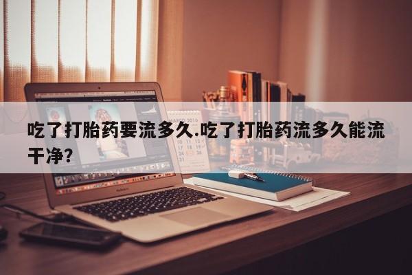 怀孕大月份能不能用米非司酮吃了打胎药要流多久.吃了打胎药流多久能流干净？