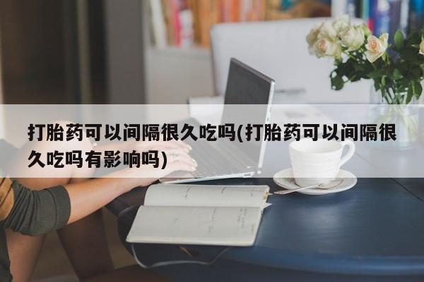 怀孕大月份能不能用米非司酮打胎药可以间隔很久吃吗(打胎药可以间隔很久吃吗有影响吗)