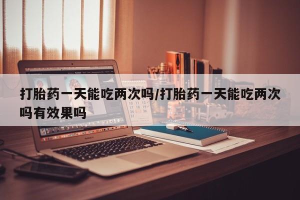 怀孕大月份能不能用米非司酮打胎药一天能吃两次吗/打胎药一天能吃两次吗有效果吗