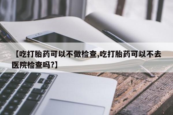 怀孕大月份能不能用米非司酮【吃打胎药可以不做检查,吃打胎药可以不去医院检查吗?】
