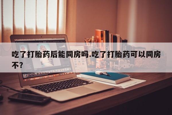怀孕大月份能不能用米非司酮吃了打胎药后能同房吗.吃了打胎药可以同房不？