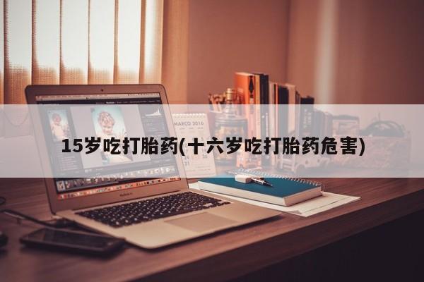 怀孕大月份能不能用米非司酮15岁吃打胎药(十六岁吃打胎药危害)