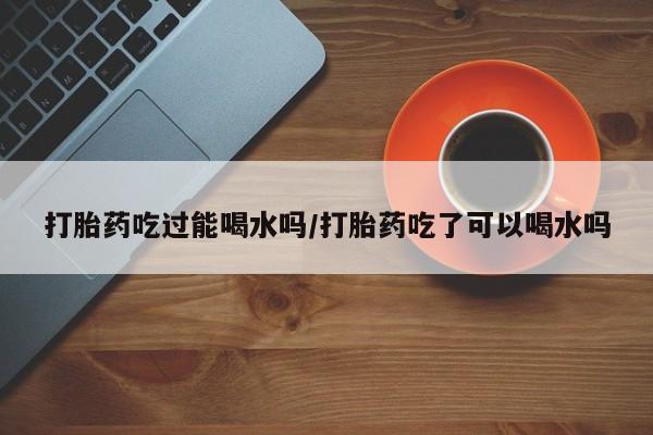 怀孕大月份能不能用米非司酮打胎药吃过能喝水吗/打胎药吃了可以喝水吗
