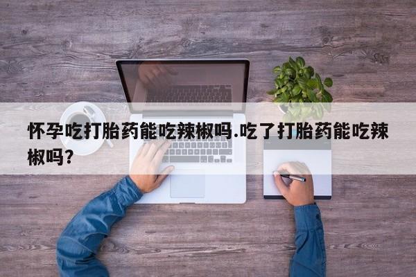 怀孕大月份能不能用米非司酮怀孕吃打胎药能吃辣椒吗.吃了打胎药能吃辣椒吗？