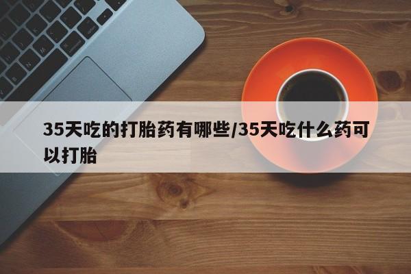 怀孕大月份能不能用米非司酮35天吃的打胎药有哪些/35天吃什么药可以打胎
