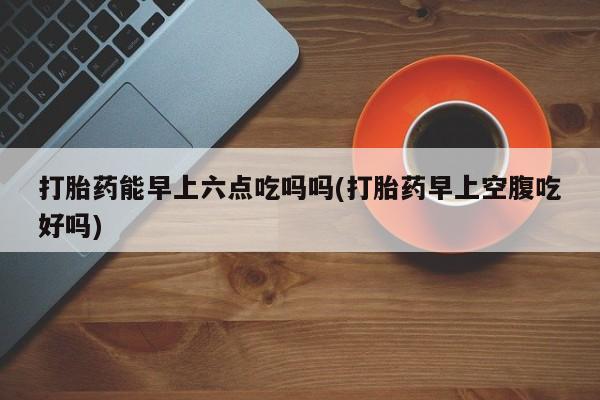 怀孕大月份能不能用米非司酮打胎药能早上六点吃吗吗(打胎药早上空腹吃好吗)