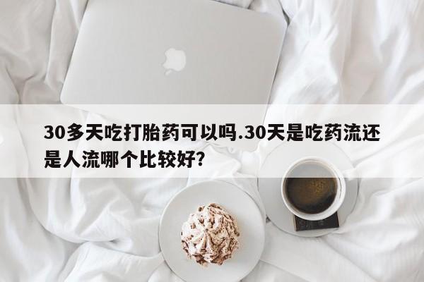 怀孕大月份能不能用米非司酮30多天吃打胎药可以吗.30天是吃药流还是人流哪个比较好？