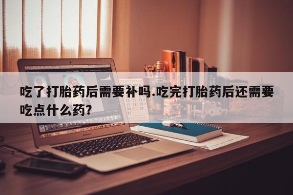 怀孕大月份能不能用米非司酮吃了打胎药后需要补吗.吃完打胎药后还需要吃点什么药？
