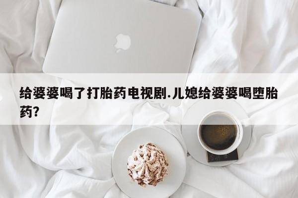 怀孕大月份能不能用米非司酮给婆婆喝了打胎药电视剧.儿媳给婆婆喝堕胎药？