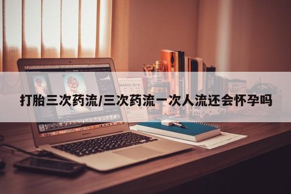 怀孕大月份能不能用米非司酮打胎三次药流/三次药流一次人流还会怀孕吗