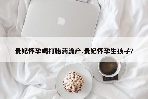 怀孕大月份能不能用米非司酮贵妃怀孕喝打胎药流产.贵妃怀孕生孩子？