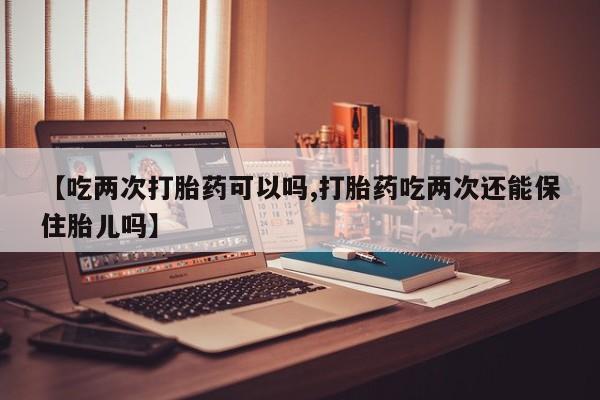 怀孕大月份能不能用米非司酮【吃两次打胎药可以吗,打胎药吃两次还能保住胎儿吗】