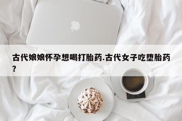 怀孕大月份能不能用米非司酮古代娘娘怀孕想喝打胎药.古代女子吃堕胎药？