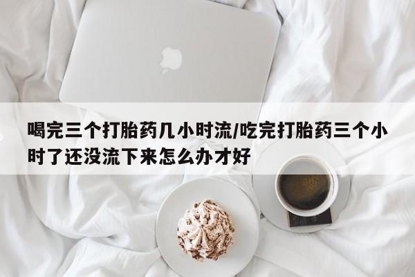 怀孕大月份能不能用米非司酮喝完三个打胎药几小时流/吃完打胎药三个小时了还没流下来怎么办才好