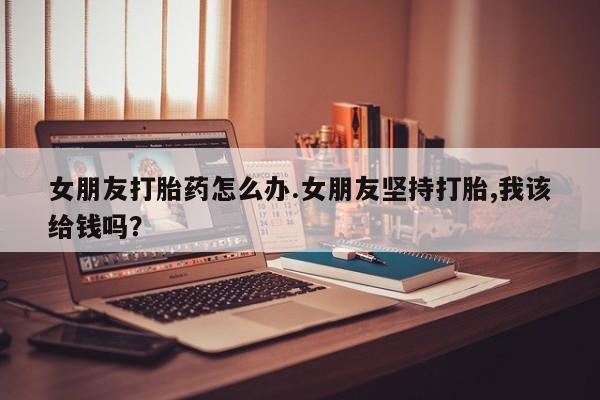 怀孕大月份能不能用米非司酮女朋友打胎药怎么办.女朋友坚持打胎,我该给钱吗？