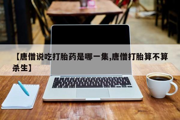 怀孕大月份能不能用米非司酮【唐僧说吃打胎药是哪一集,唐僧打胎算不算杀生】