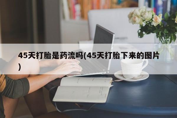 怀孕大月份能不能用米非司酮45天打胎是药流吗(45天打胎下来的图片)