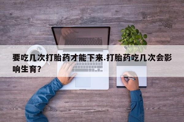 怀孕大月份能不能用米非司酮要吃几次打胎药才能下来.打胎药吃几次会影响生育？
