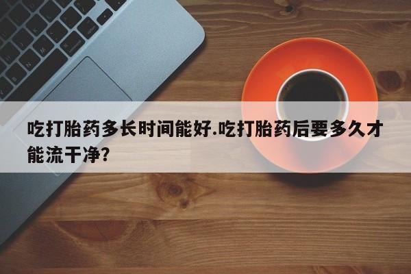 怀孕大月份能不能用米非司酮吃打胎药多长时间能好.吃打胎药后要多久才能流干净？