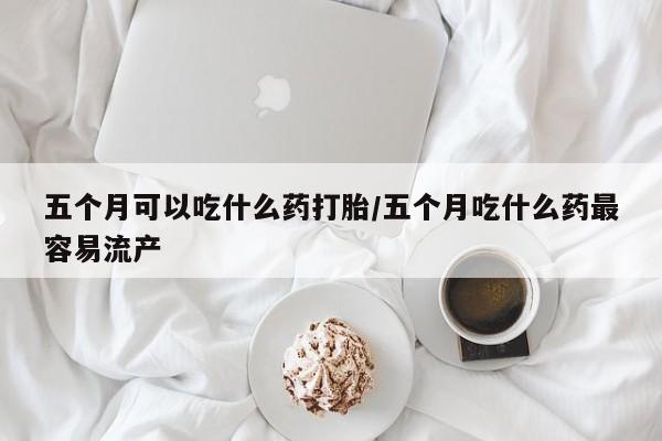 怀孕大月份能不能用米非司酮五个月可以吃什么药打胎/五个月吃什么药最容易流产