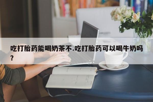 怀孕大月份能不能用米非司酮吃打胎药能喝奶茶不.吃打胎药可以喝牛奶吗？