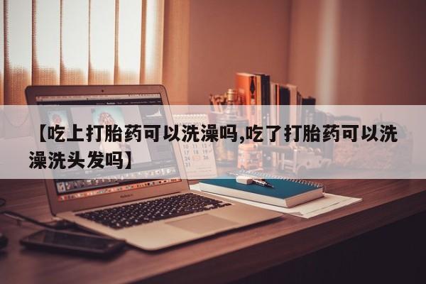 怀孕大月份能不能用米非司酮【吃上打胎药可以洗澡吗,吃了打胎药可以洗澡洗头发吗】