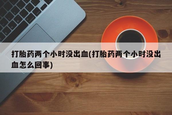 怀孕大月份能不能用米非司酮打胎药两个小时没出血(打胎药两个小时没出血怎么回事)