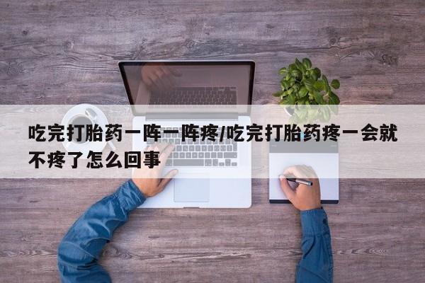 怀孕大月份能不能用米非司酮吃完打胎药一阵一阵疼/吃完打胎药疼一会就不疼了怎么回事