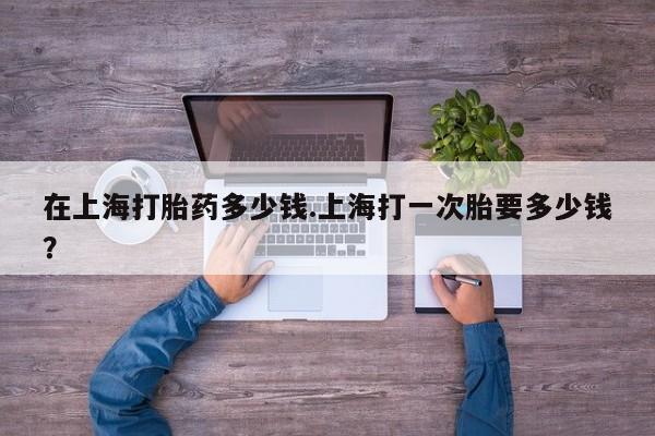怀孕大月份能不能用米非司酮在上海打胎药多少钱.上海打一次胎要多少钱？