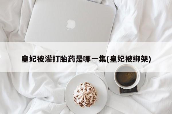怀孕大月份能不能用米非司酮皇妃被灌打胎药是哪一集(皇妃被绑架)