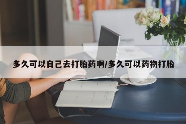 怀孕大月份能不能用米非司酮多久可以自己去打胎药啊/多久可以药物打胎