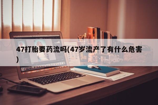 怀孕大月份能不能用米非司酮47打胎要药流吗(47岁流产了有什么危害)