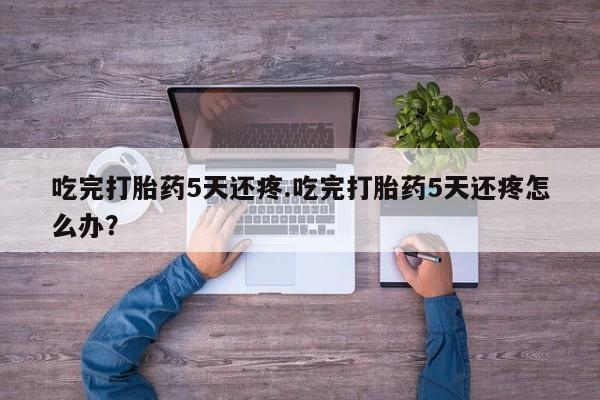 怀孕大月份能不能用米非司酮吃完打胎药5天还疼.吃完打胎药5天还疼怎么办？