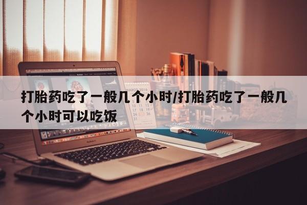 怀孕大月份能不能用米非司酮打胎药吃了一般几个小时/打胎药吃了一般几个小时可以吃饭