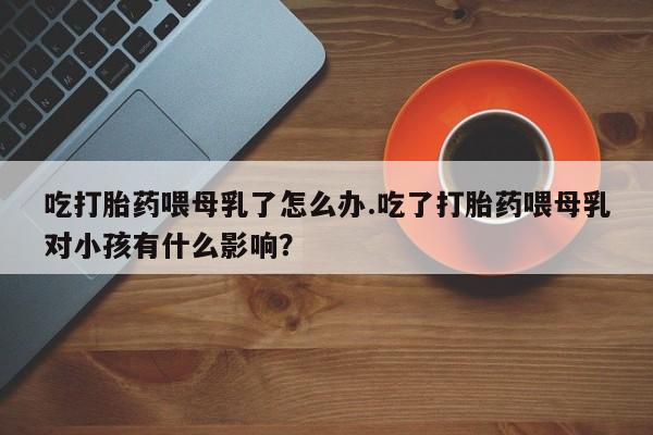 怀孕大月份能不能用米非司酮吃打胎药喂母乳了怎么办.吃了打胎药喂母乳对小孩有什么影响？