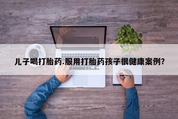 怀孕大月份能不能用米非司酮儿子喝打胎药.服用打胎药孩子很健康案例？
