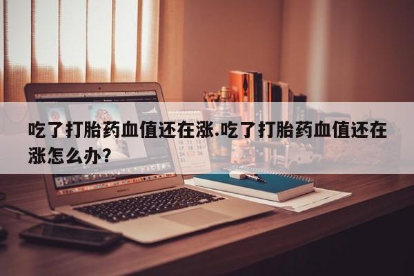 怀孕大月份能不能用米非司酮吃了打胎药血值还在涨.吃了打胎药血值还在涨怎么办？