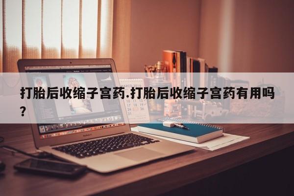 怀孕大月份能不能用米非司酮打胎后收缩子宫药.打胎后收缩子宫药有用吗？