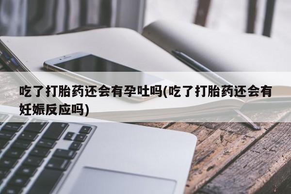 怀孕大月份能不能用米非司酮吃了打胎药还会有孕吐吗(吃了打胎药还会有妊娠反应吗)