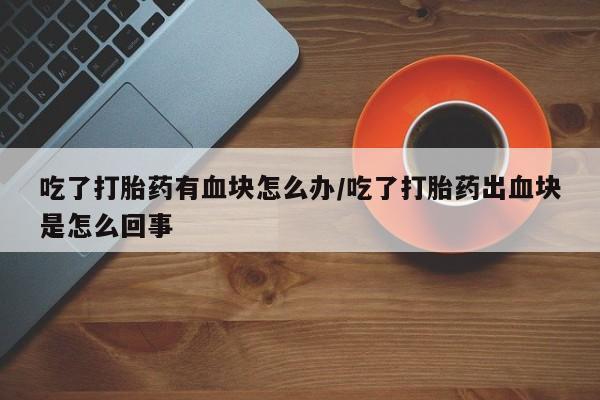 怀孕大月份能不能用米非司酮吃了打胎药有血块怎么办/吃了打胎药出血块是怎么回事
