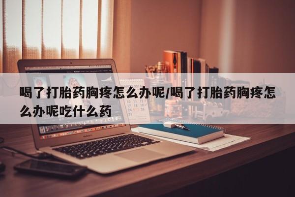 怀孕大月份能不能用米非司酮喝了打胎药胸疼怎么办呢/喝了打胎药胸疼怎么办呢吃什么药