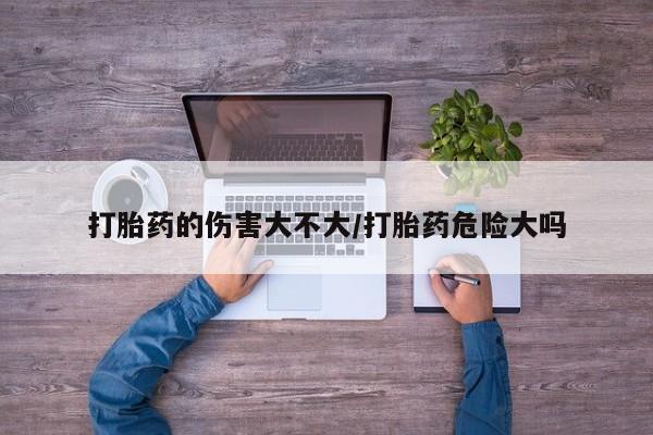 怀孕大月份能不能用米非司酮打胎药的伤害大不大/打胎药危险大吗