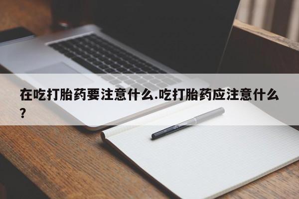 怀孕大月份能不能用米非司酮在吃打胎药要注意什么.吃打胎药应注意什么？