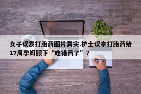 怀孕大月份能不能用米非司酮女子误发打胎药图片真实.护士误拿打胎药给17周孕妈服下“吃错药了”?