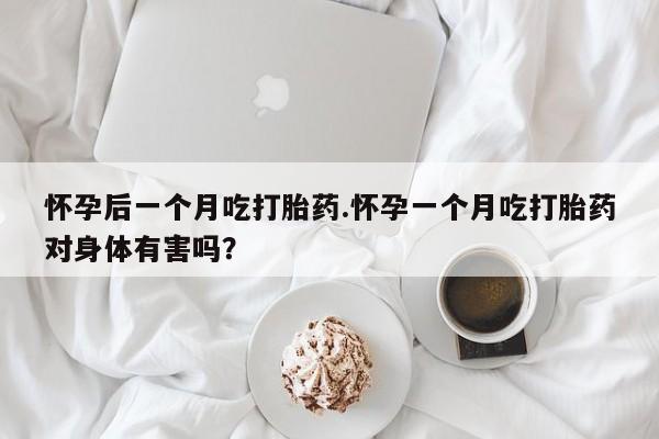 怀孕大月份能不能用米非司酮怀孕后一个月吃打胎药.怀孕一个月吃打胎药对身体有害吗？