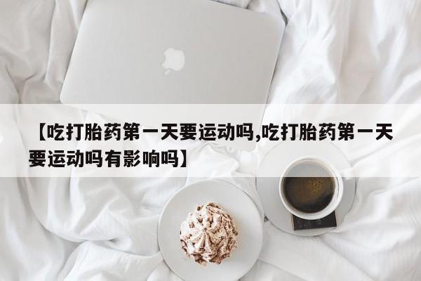 怀孕大月份能不能用米非司酮【吃打胎药第一天要运动吗,吃打胎药第一天要运动吗有影响吗】