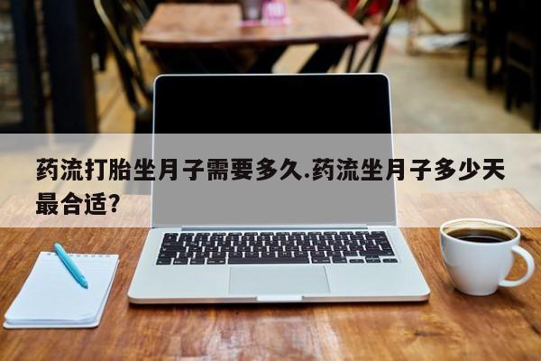 怀孕大月份能不能用米非司酮药流打胎坐月子需要多久.药流坐月子多少天最合适？