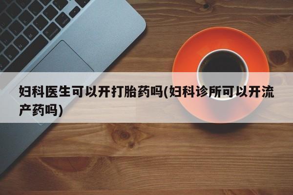 怀孕大月份能不能用米非司酮妇科医生可以开打胎药吗(妇科诊所可以开流产药吗)